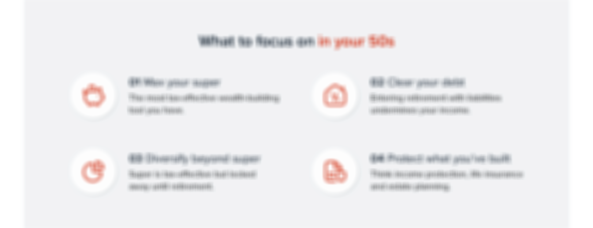What to focus on in your 50s: 1. Max your super — the most tax-effective wealth-building tool you have. 2. Clear your debt — entering retirement with liabilities undermines your income. 3. Diversify beyond super — super is tax-effective but locked away until retirement. 4. Protect what you've built — think income protection, life insurance and estate planning.
